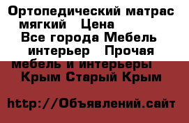 Ортопедический матрас мягкий › Цена ­ 6 743 - Все города Мебель, интерьер » Прочая мебель и интерьеры   . Крым,Старый Крым
